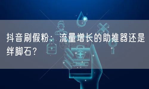 抖音刷假粉：流量增长的助推器还是绊脚石？