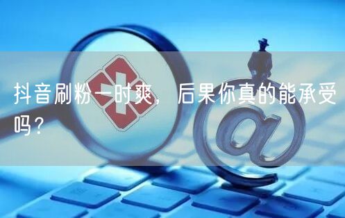 抖音刷粉一时爽，后果你真的能承受吗？