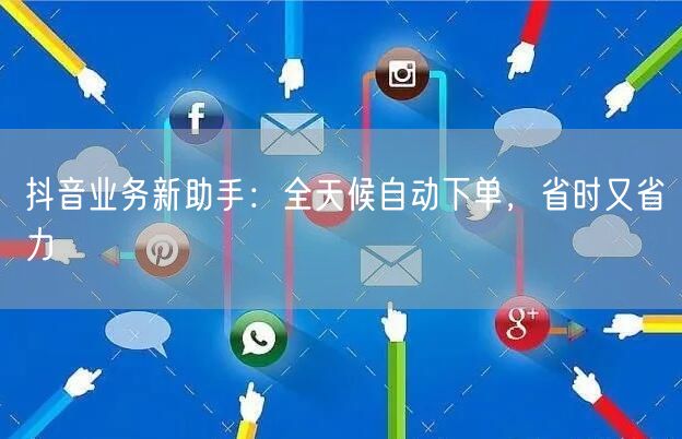 抖音业务新助手：全天候自动下单，省时又省力