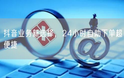 抖音业务新突破：24小时自助下单促流量增长