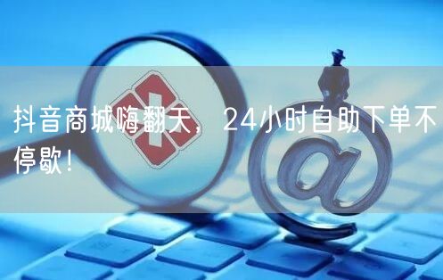 抖音商城24小时自助下单，畅享购物狂欢优惠不停！