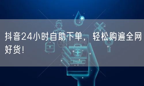 抖音24小时自助下单，便捷购全网好货享优惠！