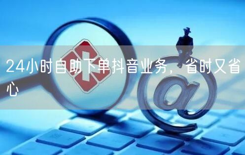 24小时自助下单抖音业务，省时又省心
