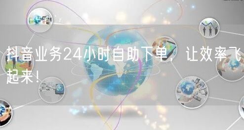 抖音业务24小时自助下单，效率倍增！