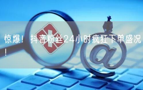 惊爆！抖音粉丝24小时疯狂下单盛况！