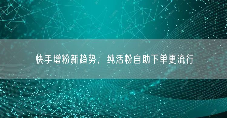 快手增粉新趋势，纯活粉自助下单更流行