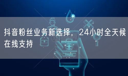 抖音粉丝业务新选择，24小时全天候在线支持