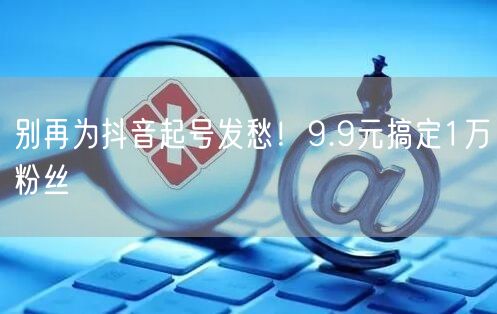 别再为抖音起号发愁！9.9元搞定1万粉丝