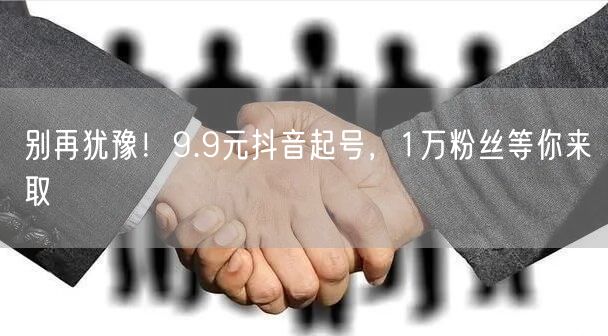 别再犹豫！9.9元抖音起号，1万粉丝等你来取