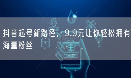 抖音起号新路径，9.9元让你轻松拥有海量粉丝