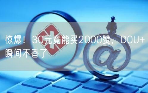 惊爆！30元竟能买2000赞，DOU+瞬间不香了