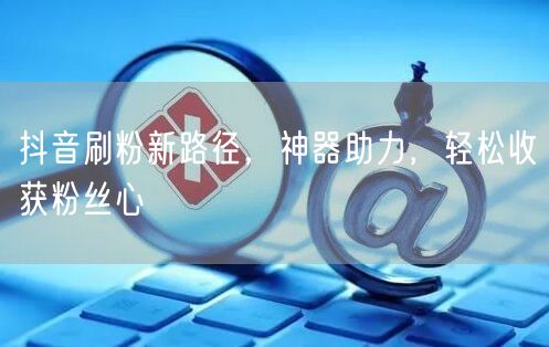 抖音刷粉新路径，神器助力，轻松收获粉丝心