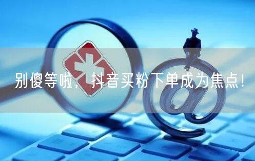 别傻等啦，抖音买粉下单成为焦点！