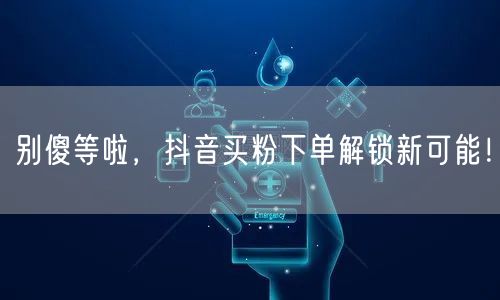别傻等啦，抖音买粉下单解锁新可能！