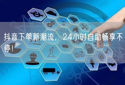抖音下单新潮流，24小时自助畅享不停！