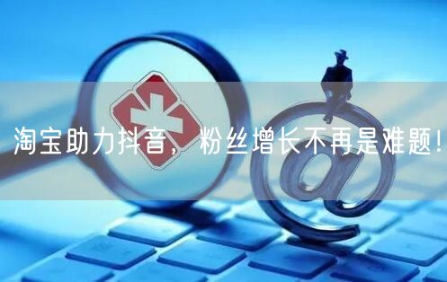淘宝助力抖音，粉丝增长不再是难题！