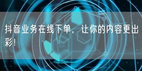 抖音业务在线下单，让你的内容更出彩！