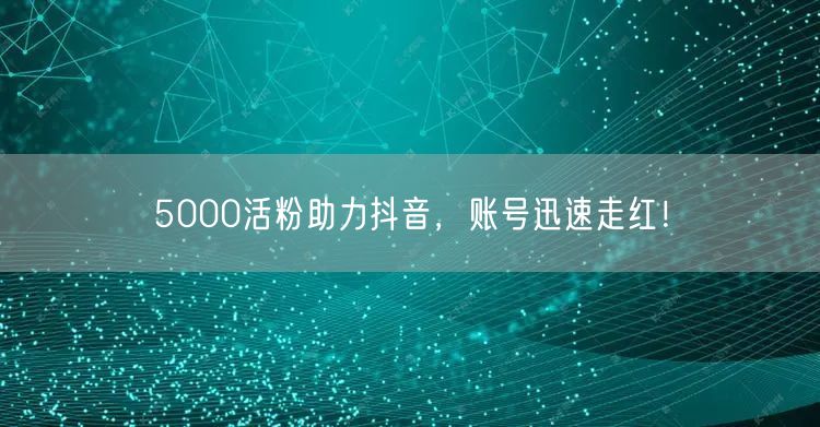5000活粉助力抖音，账号迅速走红！