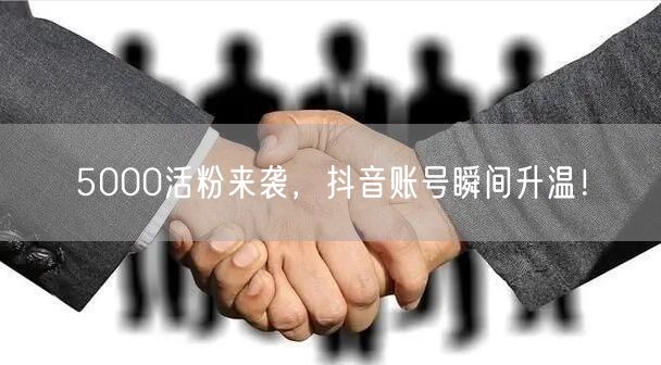 5000活粉来袭，抖音账号瞬间升温！