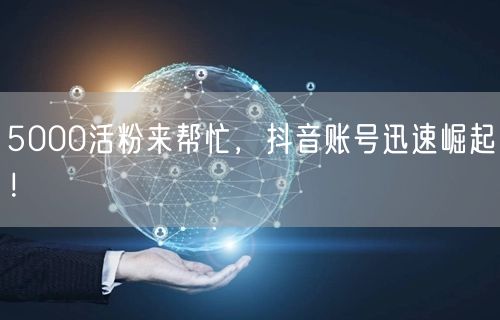 5000活粉来帮忙，抖音账号迅速崛起！