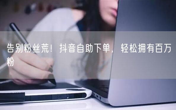 告别粉丝荒！抖音自助下单，轻松拥有百万粉