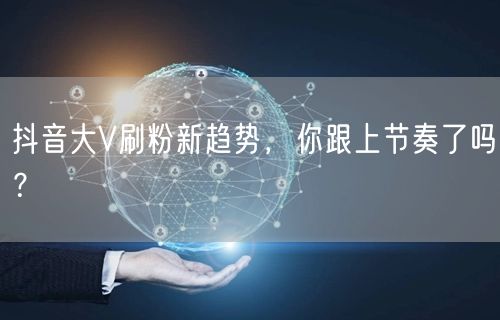抖音大V刷粉新趋势，你跟上节奏了吗？