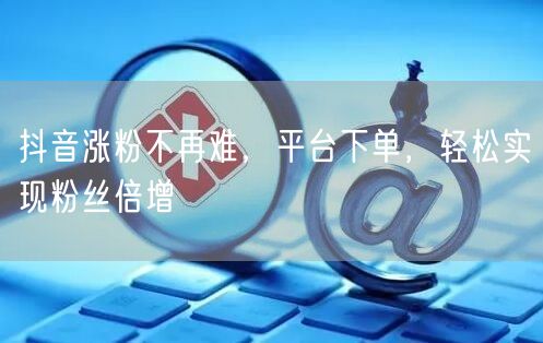 抖音涨粉不再难，平台下单，轻松实现粉丝倍增