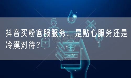 抖音买粉客服服务：是贴心服务还是冷漠对待？