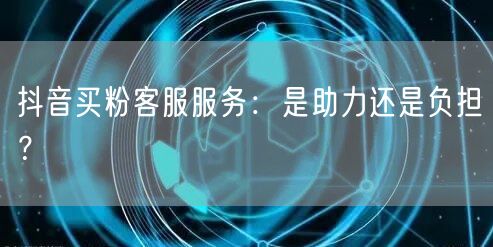 抖音买粉客服服务：是助力还是负担？