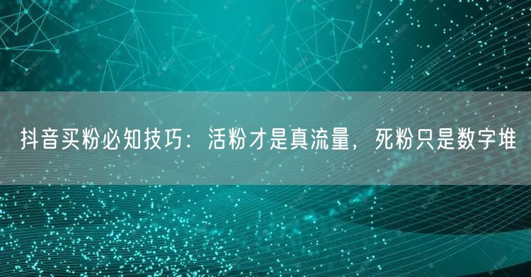 抖音买粉必知技巧：活粉才是真流量，死粉只是数字堆