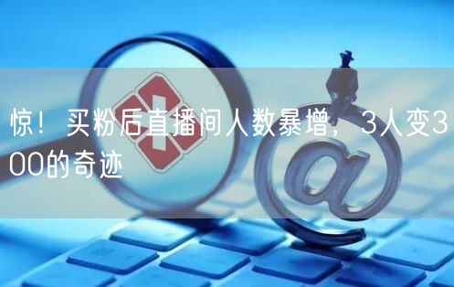 惊！买粉后直播间人数暴增，3人变300的奇迹