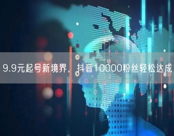 9.9元起号新境界，抖音10000粉丝轻松达成