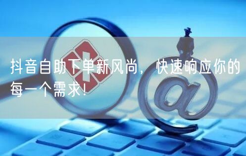 抖音自助下单新风尚，快速响应你的每一个需求！