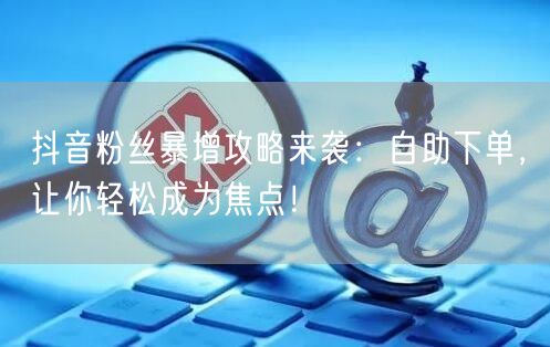 抖音粉丝暴增攻略来袭：自助下单，让你轻松成为焦点！