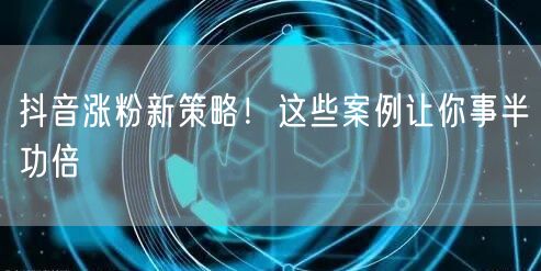 抖音涨粉新策略！这些案例让你事半功倍