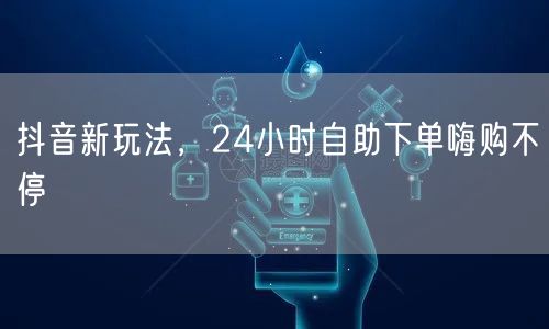 抖音新玩法，24小时自助下单嗨购不停