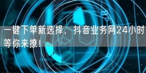 一键下单新选择，抖音业务网24小时等你来撩！