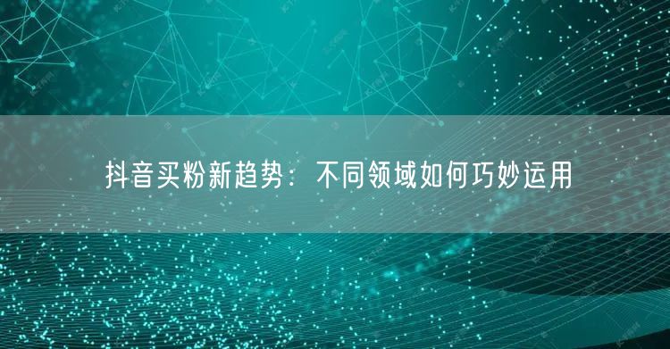 抖音买粉新趋势：不同领域如何巧妙运用