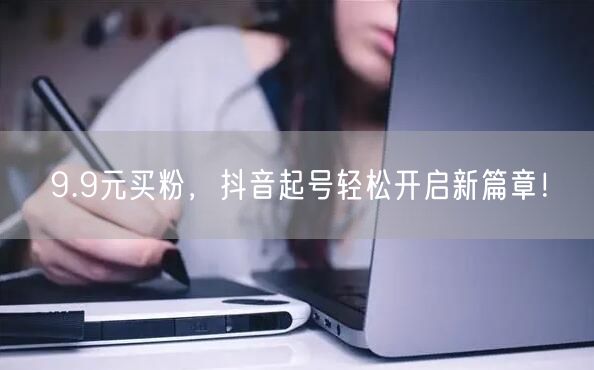 9.9元买粉，抖音起号轻松开启新篇章！