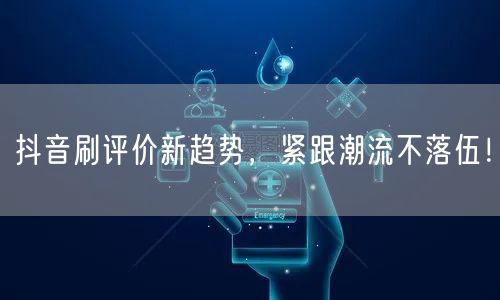 抖音刷评价新趋势，紧跟潮流不落伍！