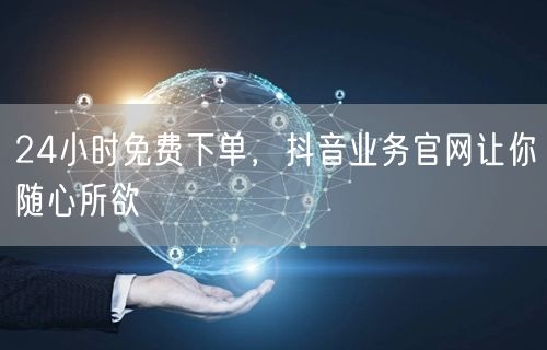 24小时免费下单，抖音业务官网让你随心所欲