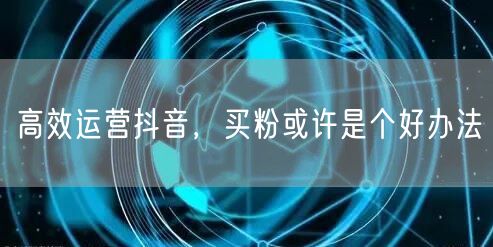高效运营抖音，买粉或许是个好办法