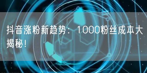 抖音涨粉新趋势：1000粉丝成本大揭秘！